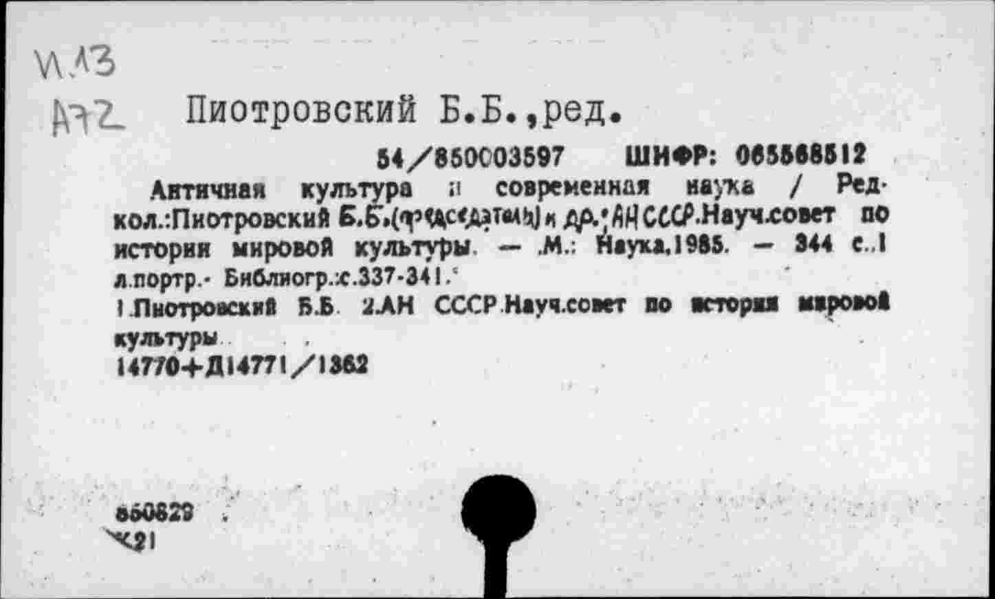 ﻿Пиотровский Б.Б.,ред.
54/850С03597 ШИФР: 085888512
Античная культура а современная наука / Ред-кол.:Пнотровский Б.5»(фЧ1с<.А*п*М к ДАЛ ЛМ СССР.Научховет по истории мировой культуры. — .м.: наука.1985. — 844 е..1 л.портр.- Библиогр.х.337-341.‘
I Пиотровский Б.Б 2АН СССР Науч.совет по ястори мировой культуры
147ГО+Д14771/1М2
ВЫЮ29 .